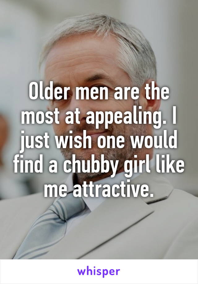 Older men are the most at appealing. I just wish one would find a chubby girl like me attractive.