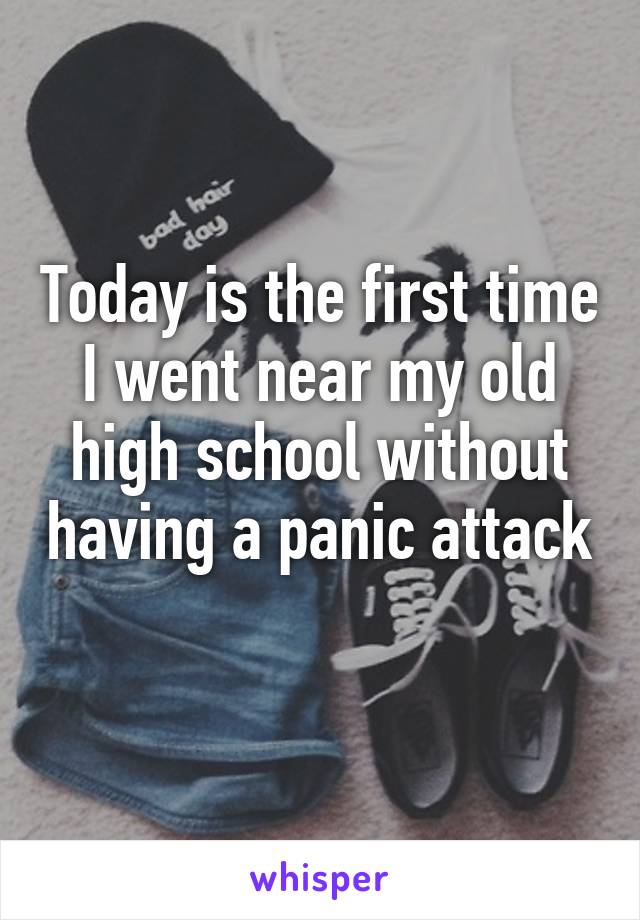 Today is the first time I went near my old high school without having a panic attack 