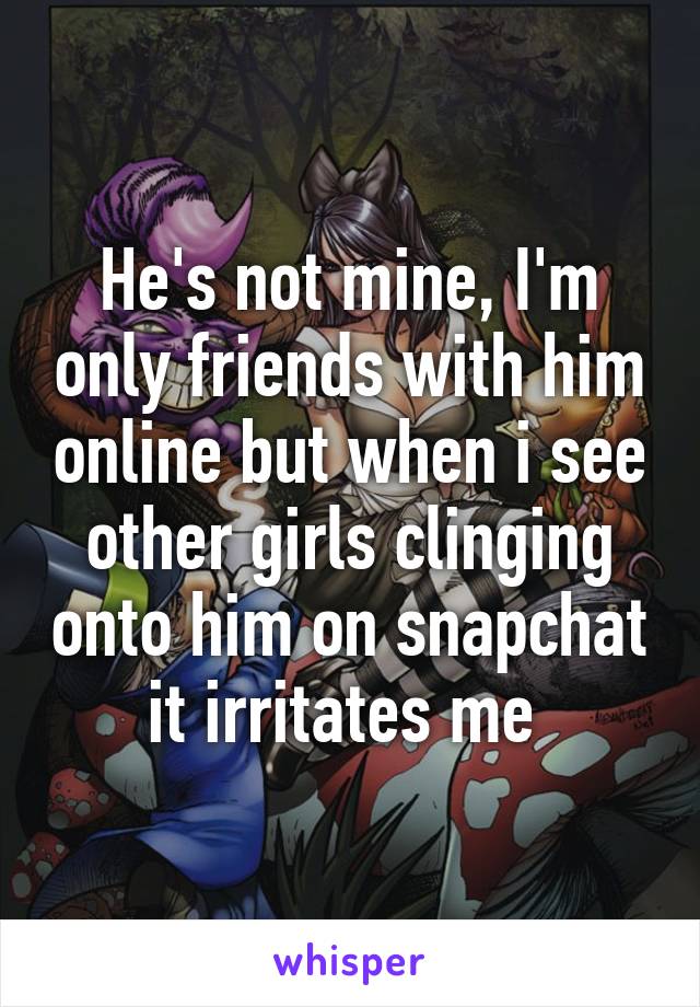 He's not mine, I'm only friends with him online but when i see other girls clinging onto him on snapchat it irritates me 