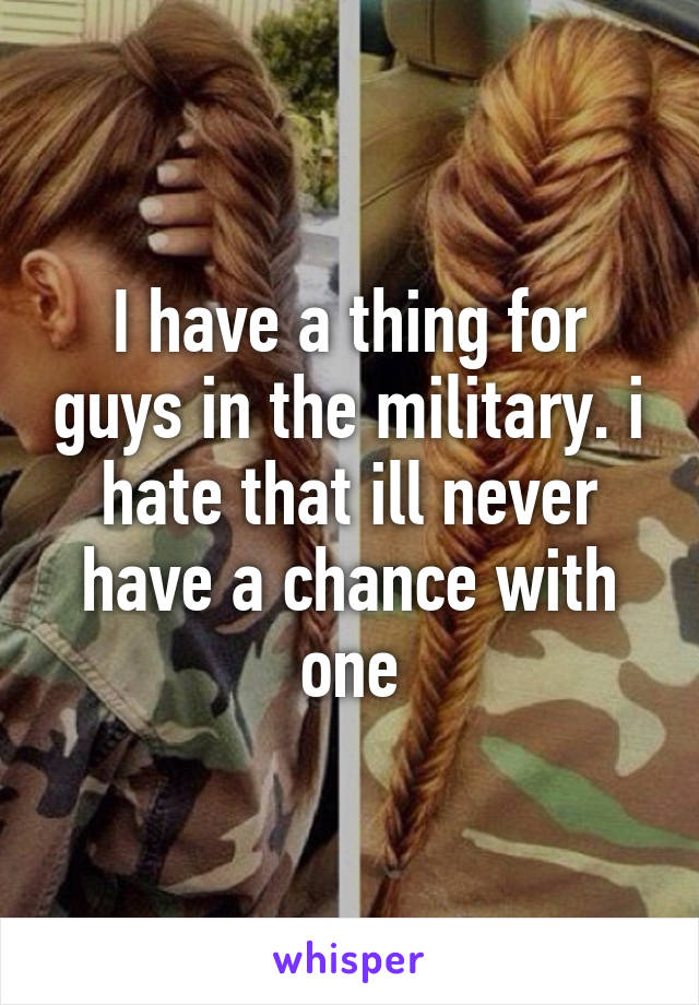 I have a thing for guys in the military. i hate that ill never have a chance with one