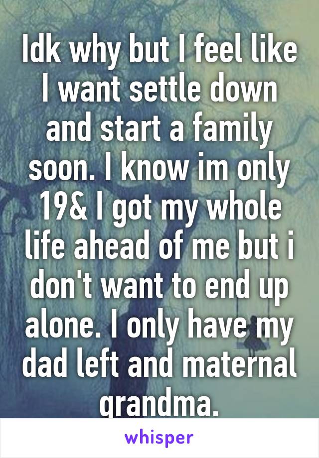 Idk why but I feel like I want settle down and start a family soon. I know im only 19& I got my whole life ahead of me but i don't want to end up alone. I only have my dad left and maternal grandma.