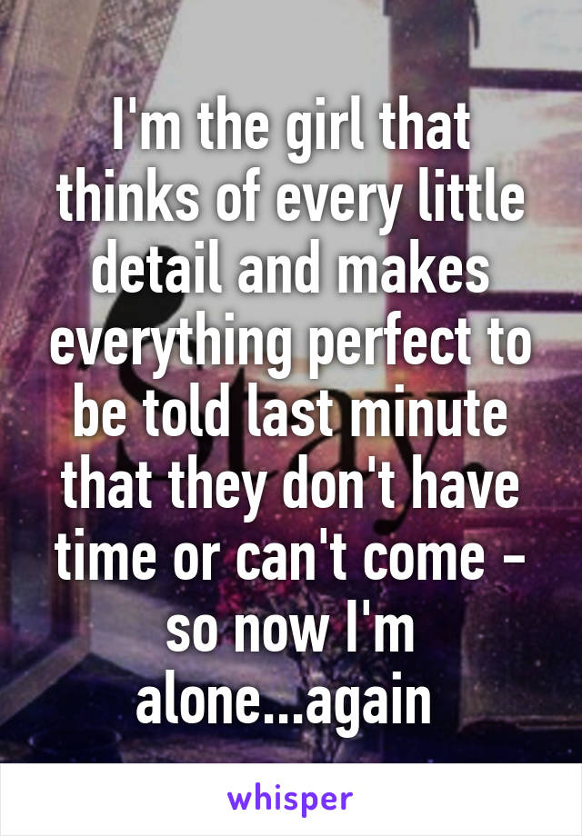 I'm the girl that thinks of every little detail and makes everything perfect to be told last minute that they don't have time or can't come - so now I'm alone...again 