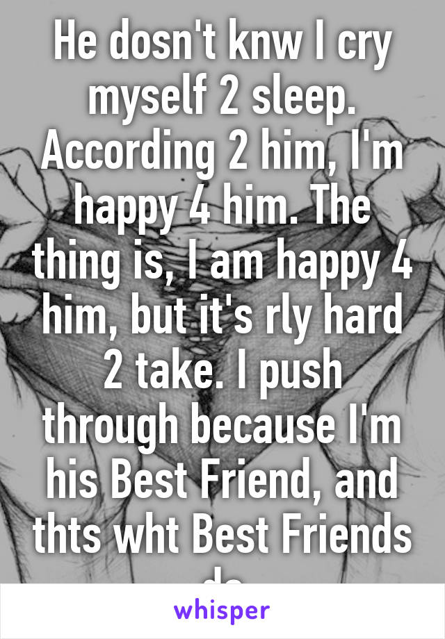 He dosn't knw I cry myself 2 sleep. According 2 him, I'm happy 4 him. The thing is, I am happy 4 him, but it's rly hard 2 take. I push through because I'm his Best Friend, and thts wht Best Friends do