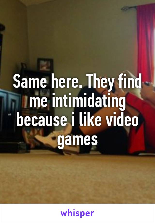 Same here. They find me intimidating because i like video games