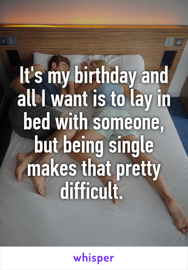 It's my birthday and all I want is to lay in bed with someone, but being single makes that pretty difficult. 