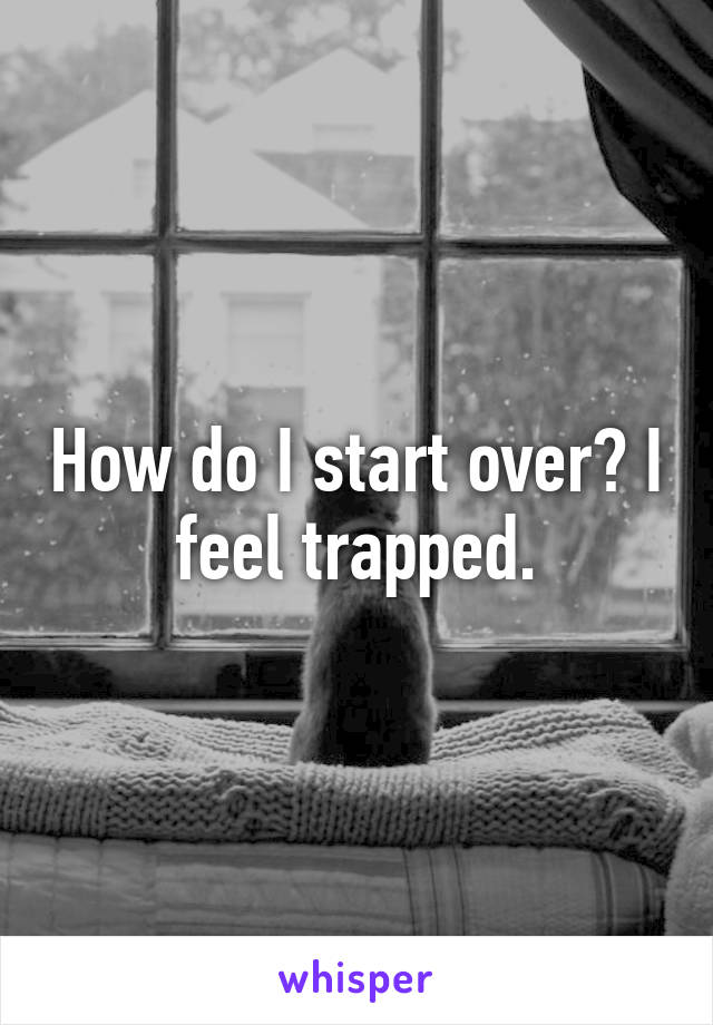 How do I start over? I feel trapped.