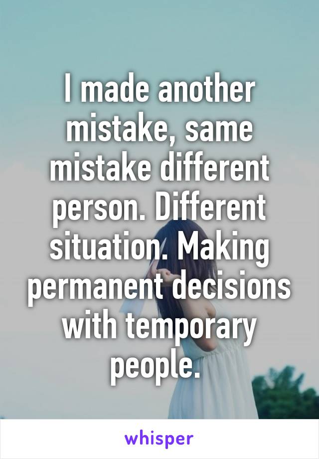 I made another mistake, same mistake different person. Different situation. Making permanent decisions with temporary people. 