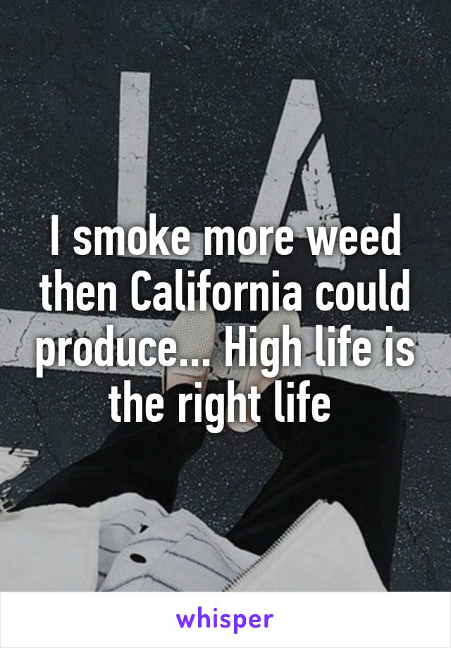 I smoke more weed then California could produce... High life is the right life 