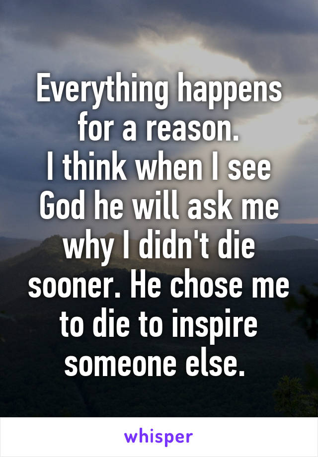 Everything happens for a reason.
I think when I see God he will ask me why I didn't die sooner. He chose me to die to inspire someone else. 