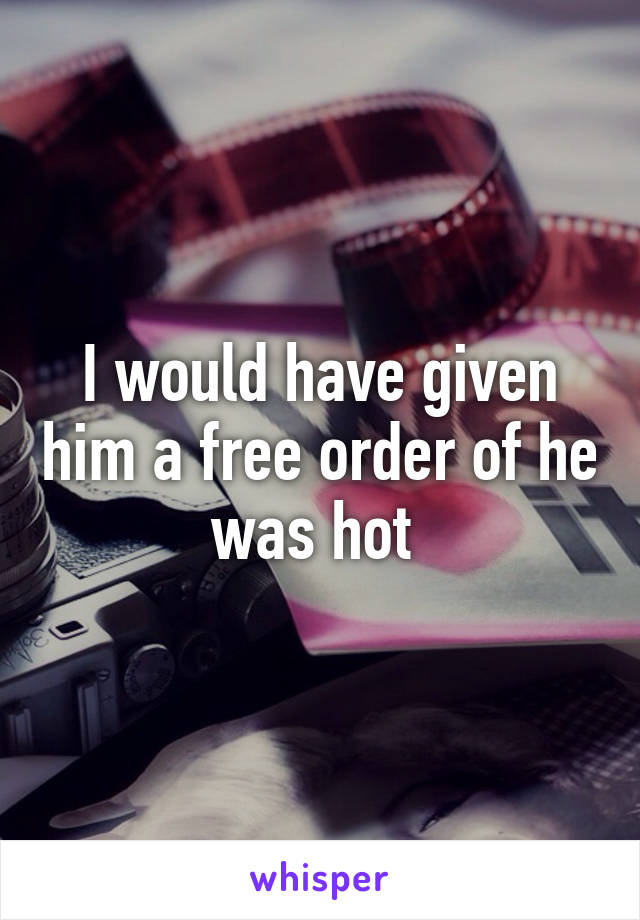 I would have given him a free order of he was hot 