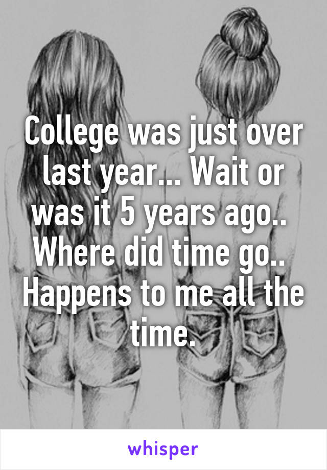 College was just over last year... Wait or was it 5 years ago..  Where did time go..  Happens to me all the time.