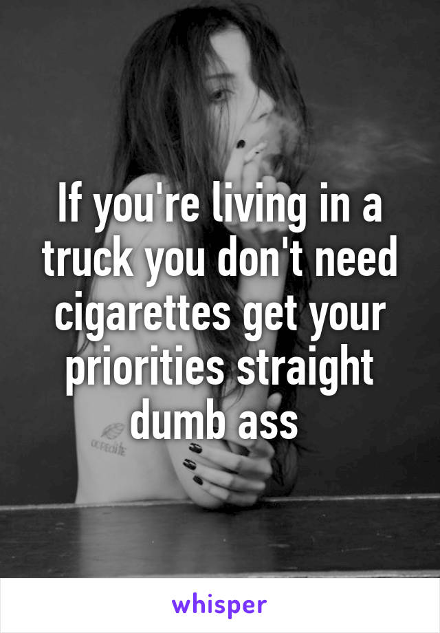 If you're living in a truck you don't need cigarettes get your priorities straight dumb ass 