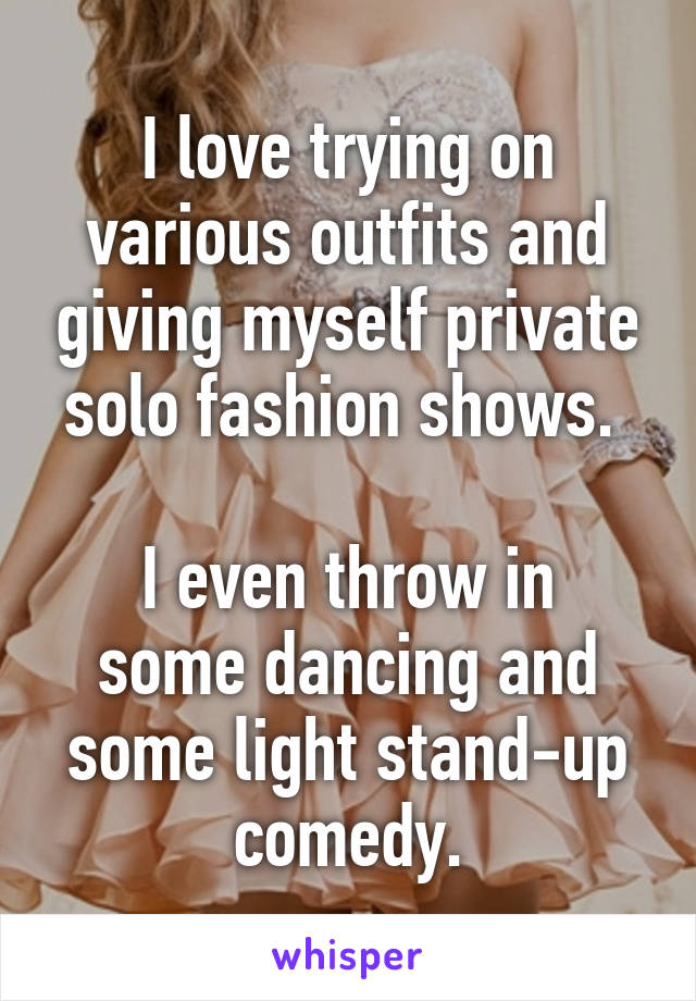 I love trying on various outfits and giving myself private solo fashion shows. 

I even throw in some dancing and some light stand-up comedy.