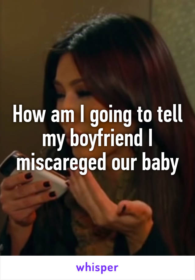 How am I going to tell my boyfriend I miscareged our baby