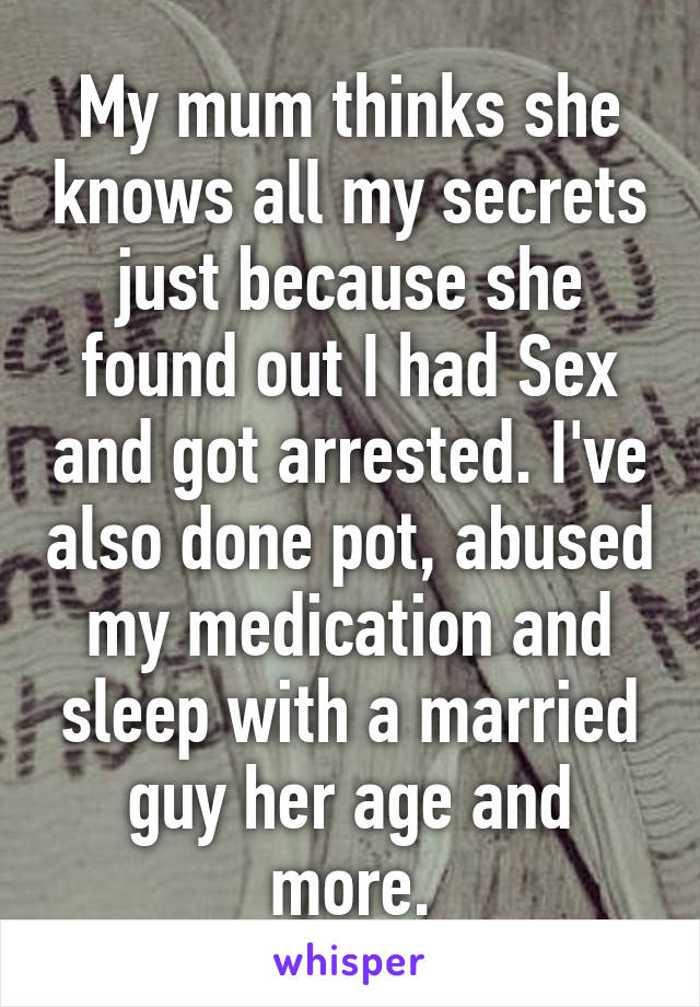 My mum thinks she knows all my secrets just because she found out I had Sex and got arrested. I've also done pot, abused my medication and sleep with a married guy her age and more.