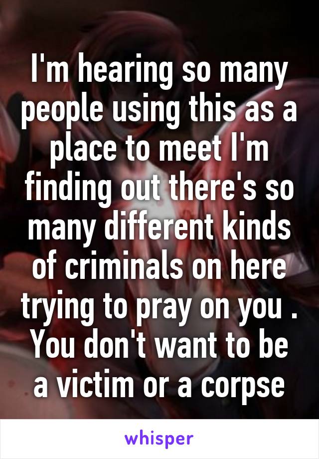 I'm hearing so many people using this as a place to meet I'm finding out there's so many different kinds of criminals on here trying to pray on you . You don't want to be a victim or a corpse