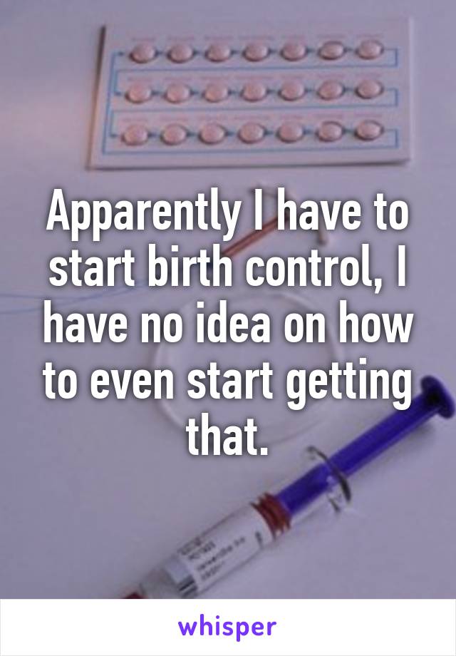 Apparently I have to start birth control, I have no idea on how to even start getting that.