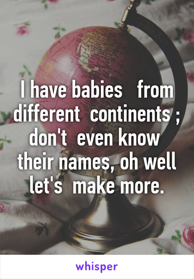 I have babies   from different  continents ; don't  even know  their names, oh well let's  make more.