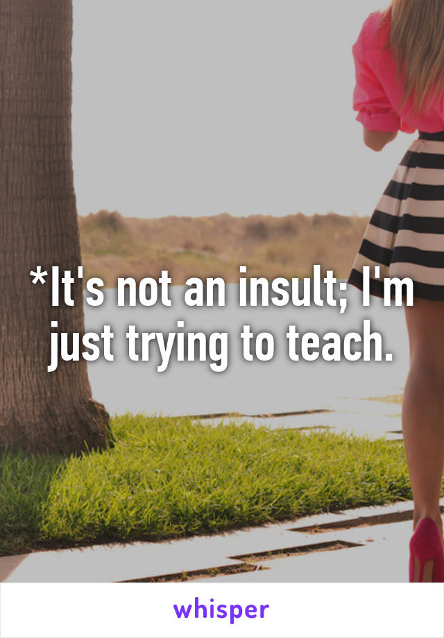 *It's not an insult; I'm just trying to teach.