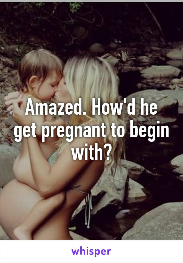 Amazed. How'd he get pregnant to begin with?