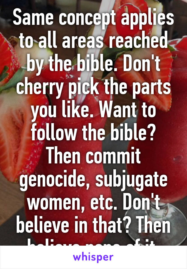 Same concept applies to all areas reached by the bible. Don't cherry pick the parts you like. Want to follow the bible? Then commit genocide, subjugate women, etc. Don't believe in that? Then believe none of it.