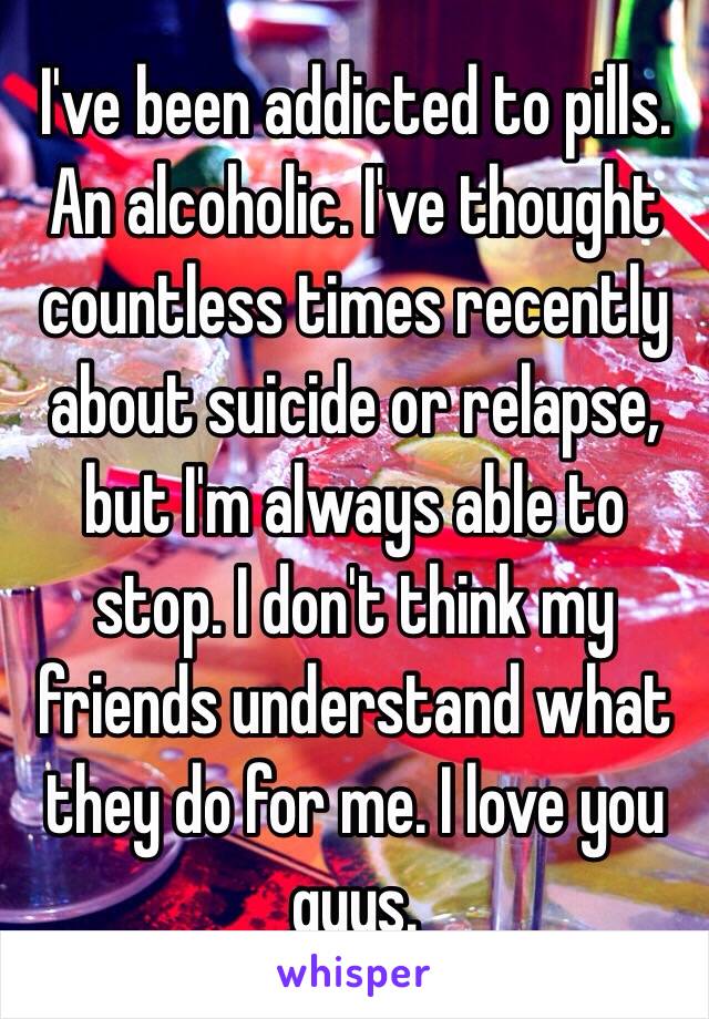 I've been addicted to pills. An alcoholic. I've thought countless times recently about suicide or relapse, but I'm always able to stop. I don't think my friends understand what they do for me. I love you guys. 