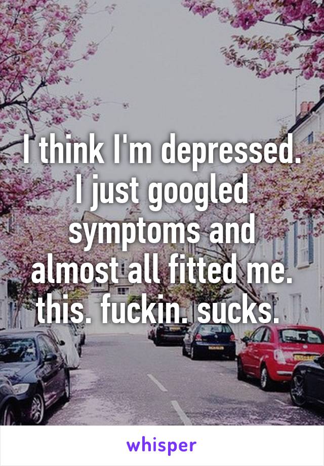 I think I'm depressed. I just googled symptoms and almost all fitted me. this. fuckin. sucks. 