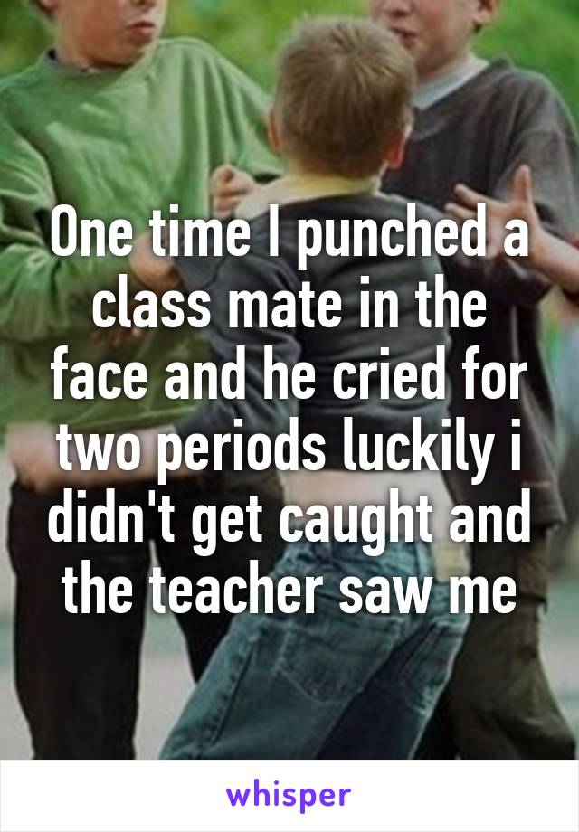 One time I punched a class mate in the face and he cried for two periods luckily i didn't get caught and the teacher saw me