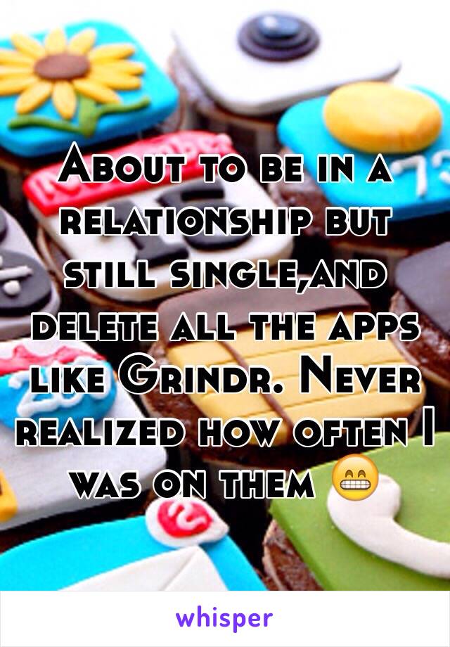 About to be in a relationship but still single,and delete all the apps like Grindr. Never realized how often I was on them 😁