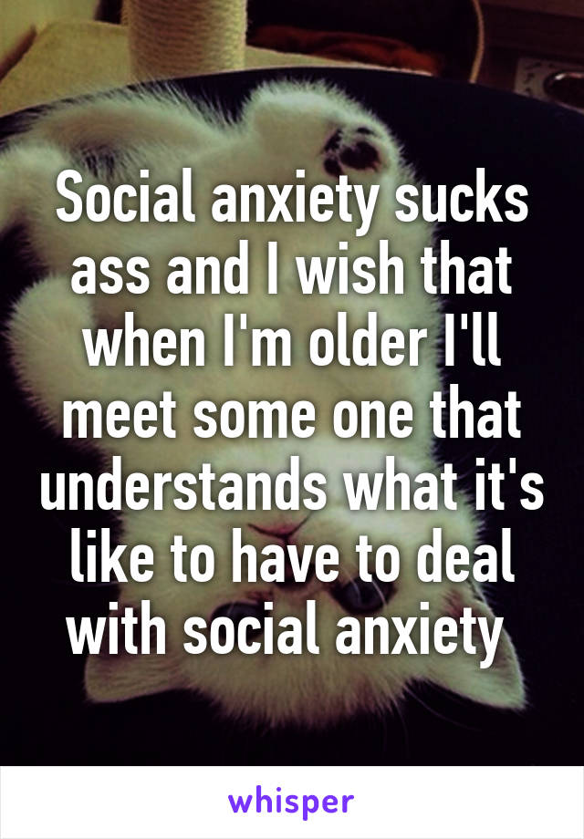 Social anxiety sucks ass and I wish that when I'm older I'll meet some one that understands what it's like to have to deal with social anxiety 