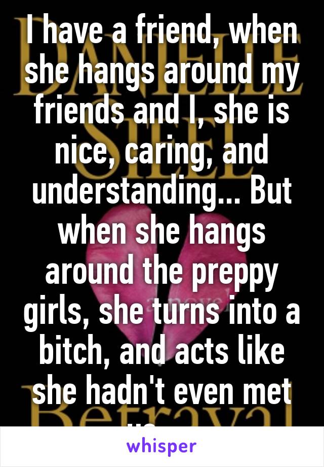 I have a friend, when she hangs around my friends and I, she is nice, caring, and understanding... But when she hangs around the preppy girls, she turns into a bitch, and acts like she hadn't even met us.... 