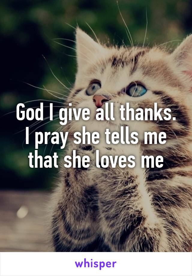 God I give all thanks.
I pray she tells me that she loves me