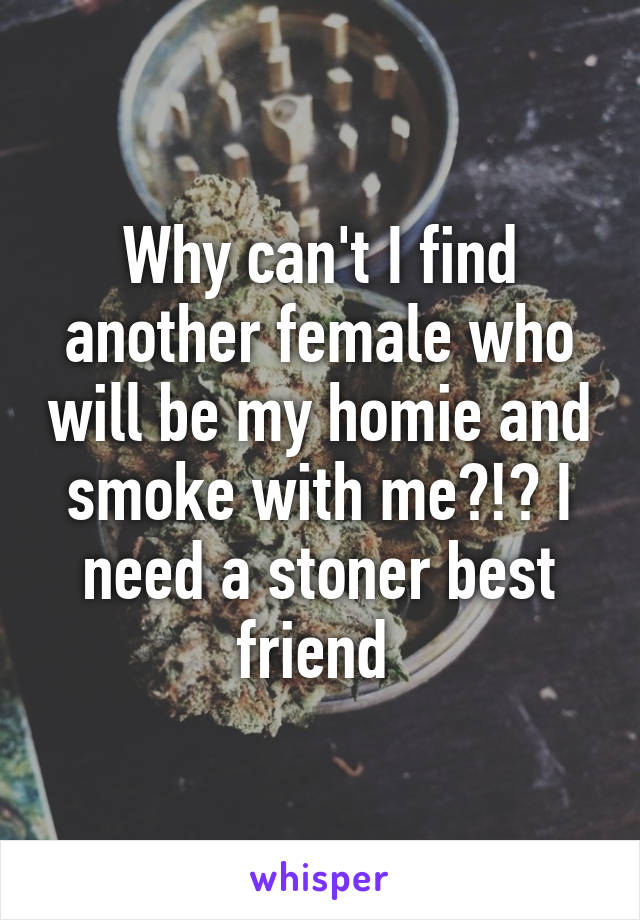 Why can't I find another female who will be my homie and smoke with me?!? I need a stoner best friend 