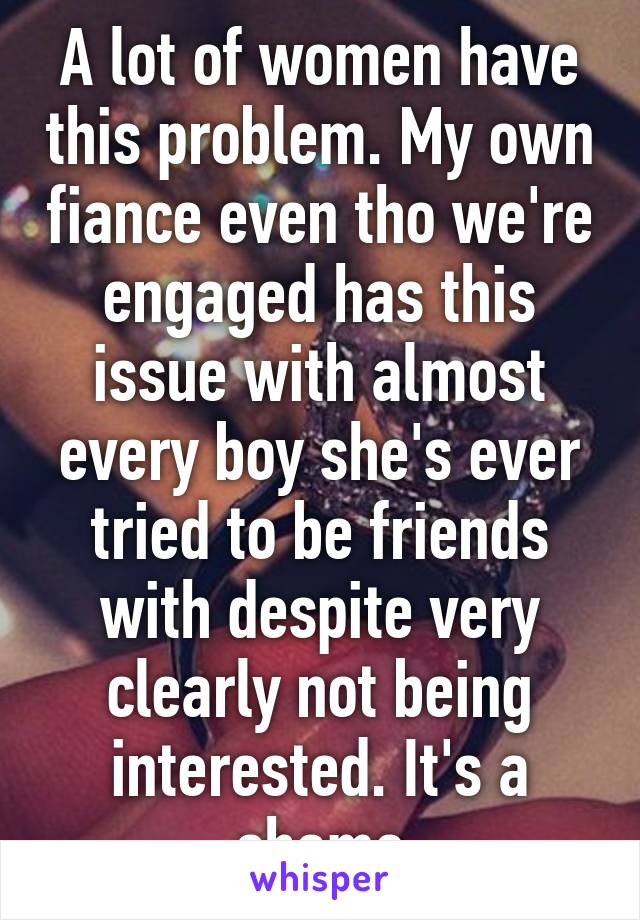 A lot of women have this problem. My own fiance even tho we're engaged has this issue with almost every boy she's ever tried to be friends with despite very clearly not being interested. It's a shame