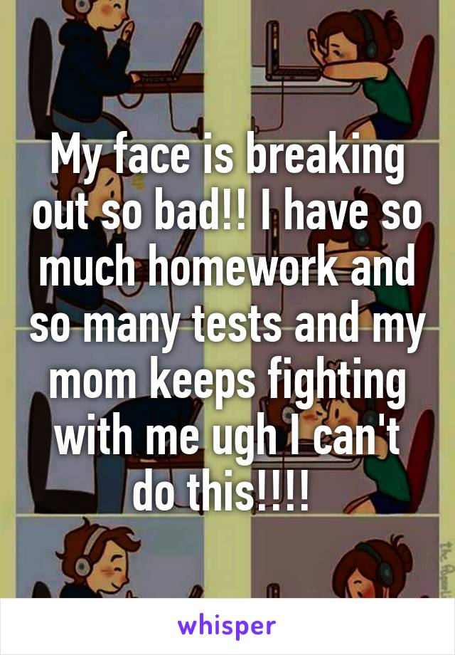 My face is breaking out so bad!! I have so much homework and so many tests and my mom keeps fighting with me ugh I can't do this!!!! 