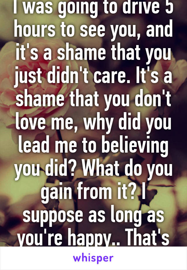 I was going to drive 5 hours to see you, and it's a shame that you just didn't care. It's a shame that you don't love me, why did you lead me to believing you did? What do you gain from it? I suppose as long as you're happy.. That's all I wanted. 