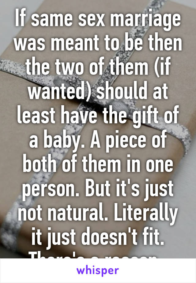 If same sex marriage was meant to be then the two of them (if wanted) should at least have the gift of a baby. A piece of both of them in one person. But it's just not natural. Literally it just doesn't fit. There's a reason. 