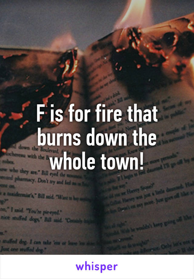 F is for fire that burns down the whole town!