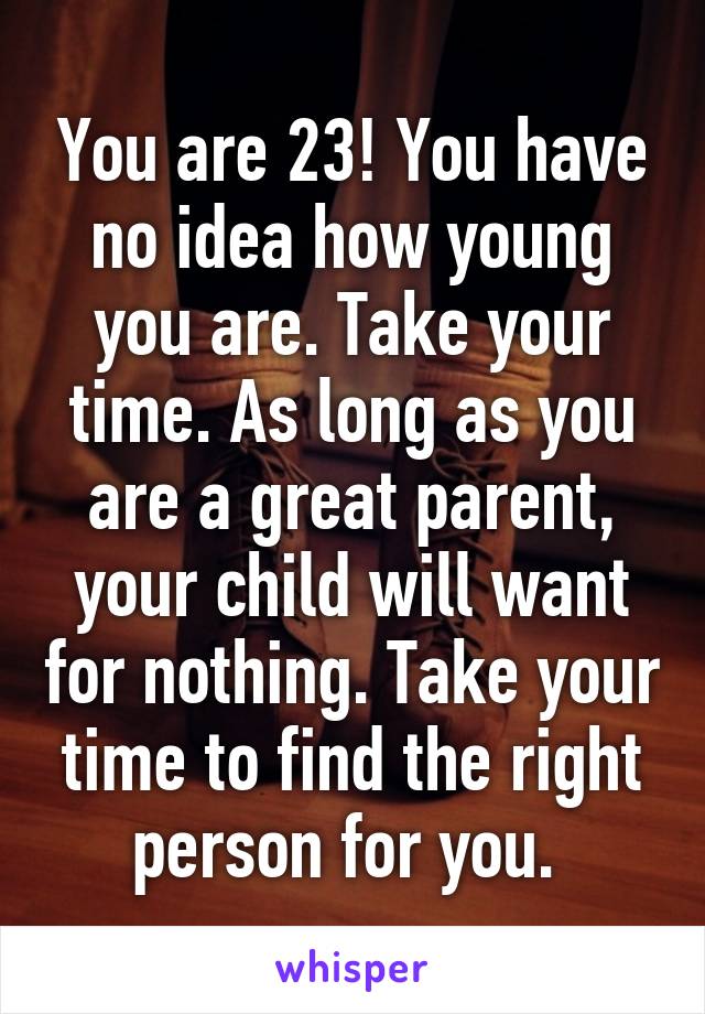 You are 23! You have no idea how young you are. Take your time. As long as you are a great parent, your child will want for nothing. Take your time to find the right person for you. 