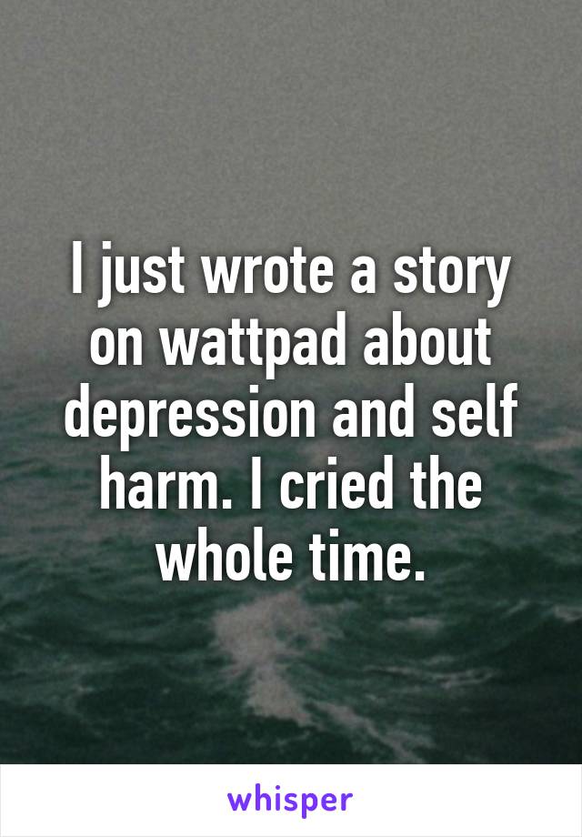 I just wrote a story on wattpad about depression and self harm. I cried the whole time.