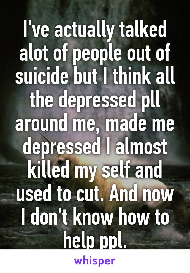 I've actually talked alot of people out of suicide but I think all the depressed pll around me, made me depressed I almost killed my self and used to cut. And now I don't know how to help ppl.