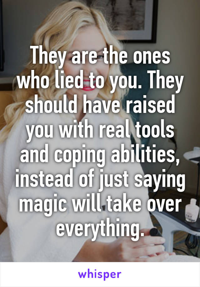 They are the ones who lied to you. They should have raised you with real tools and coping abilities, instead of just saying magic will take over everything.