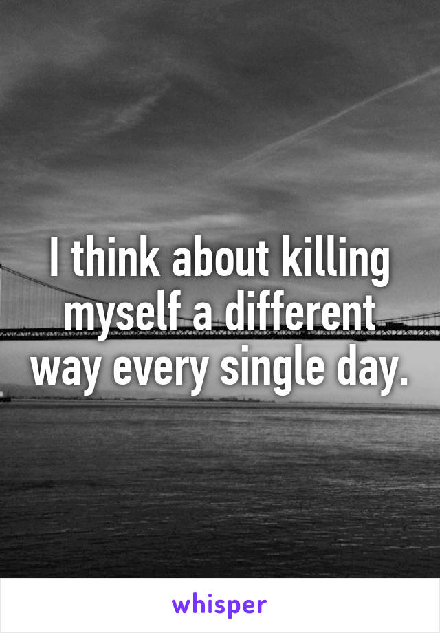 I think about killing myself a different way every single day.