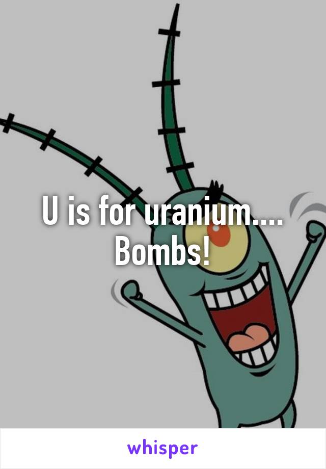 U is for uranium.... Bombs!