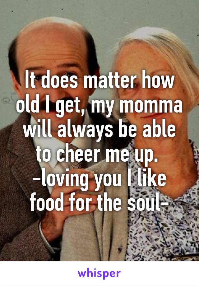 It does matter how old I get, my momma will always be able to cheer me up. 
-loving you I like food for the soul-