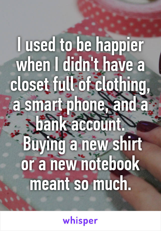 I used to be happier when I didn't have a closet full of clothing, a smart phone, and a bank account.
 Buying a new shirt or a new notebook meant so much.