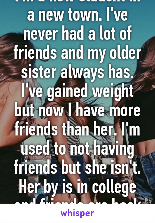 I'm a new student in a new town. I've never had a lot of friends and my older sister always has. I've gained weight but now I have more friends than her. I'm used to not having friends but she isn't. Her by is in college and friends are back home.