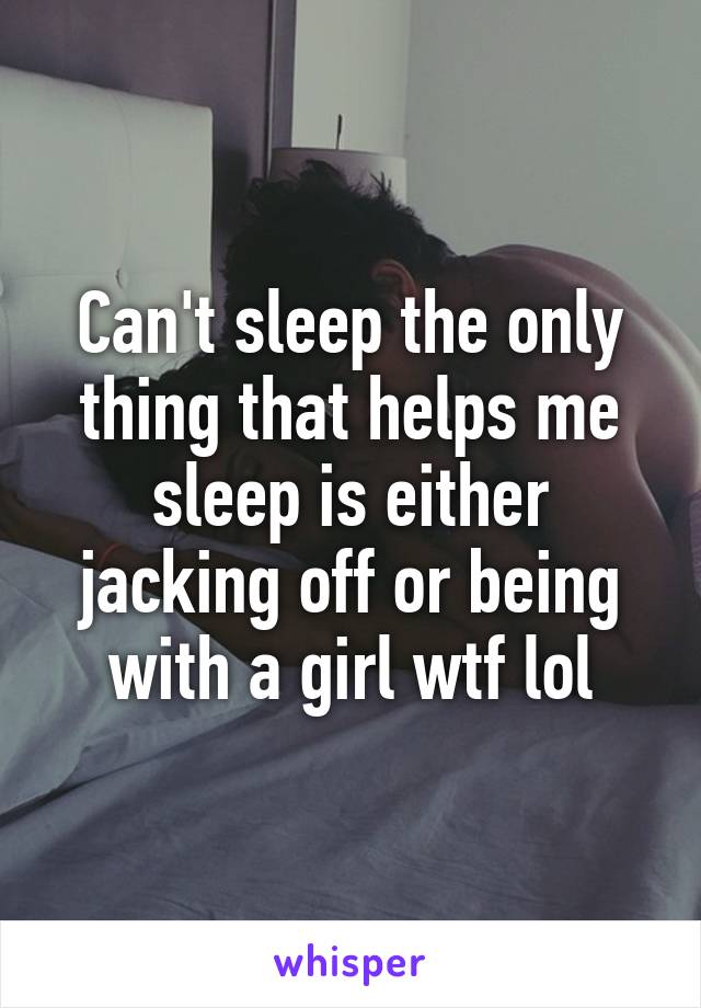 Can't sleep the only thing that helps me sleep is either jacking off or being with a girl wtf lol