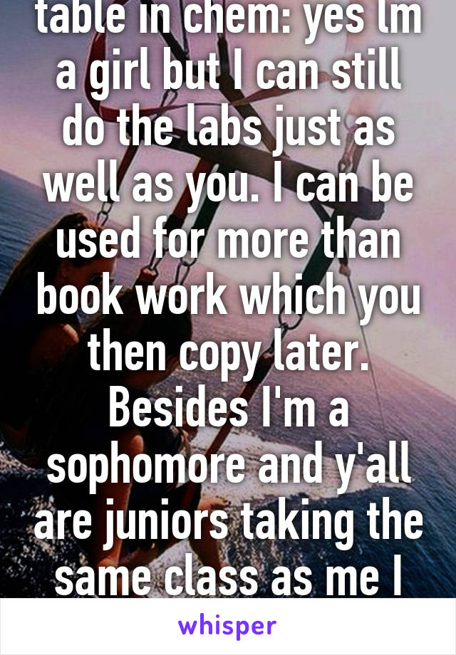 Dear 3 guys at my table in chem: yes lm a girl but I can still do the labs just as well as you. I can be used for more than book work which you then copy later. Besides I'm a sophomore and y'all are juniors taking the same class as me I think that says something...