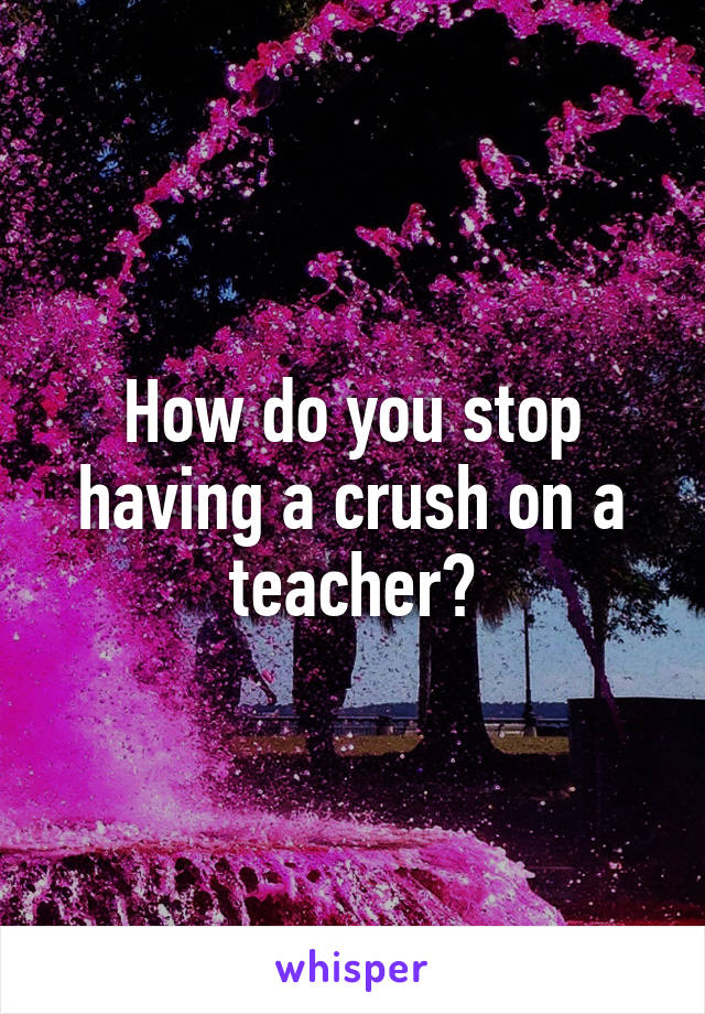 How do you stop having a crush on a teacher?